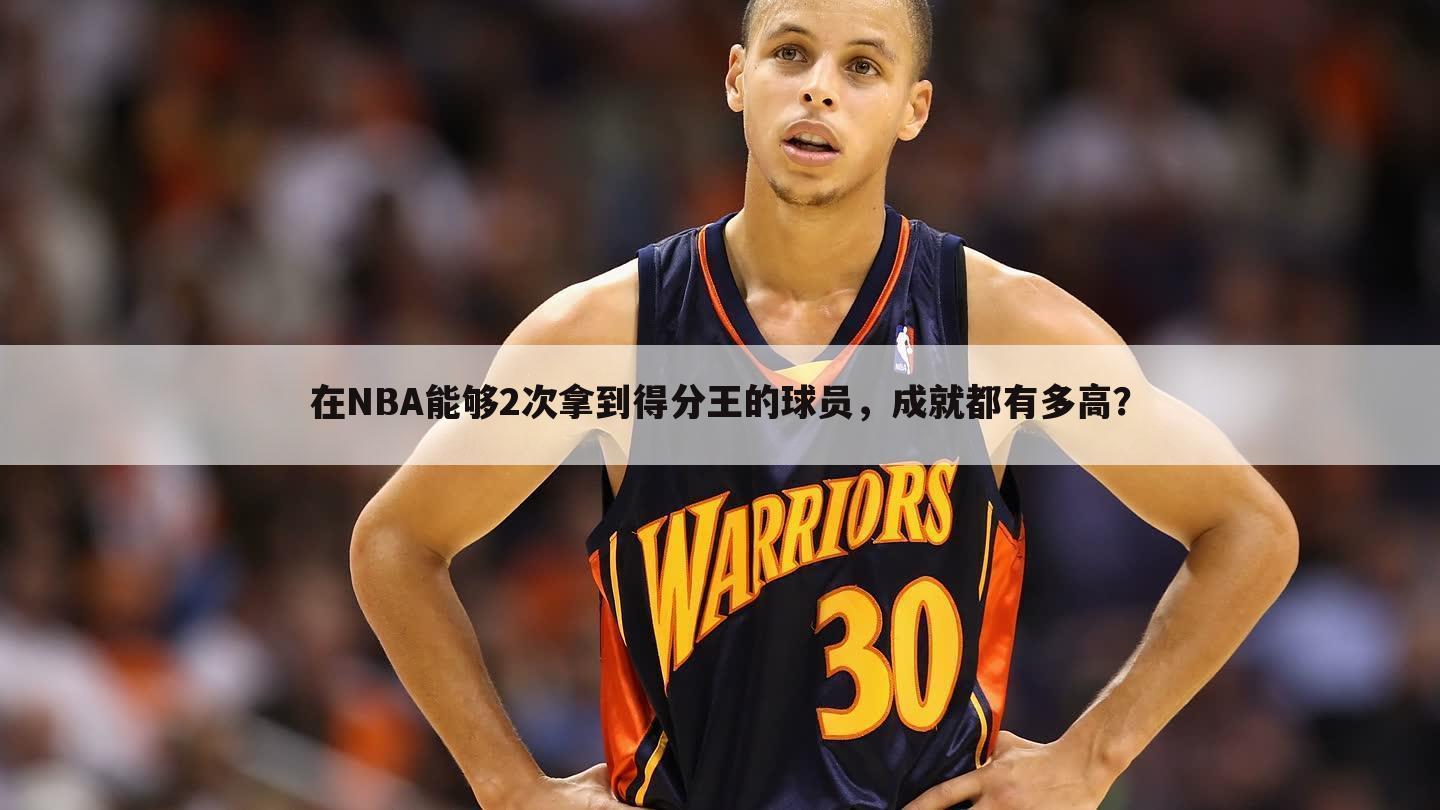 在NBA能够2次拿到得分王的球员，成就都有多高？