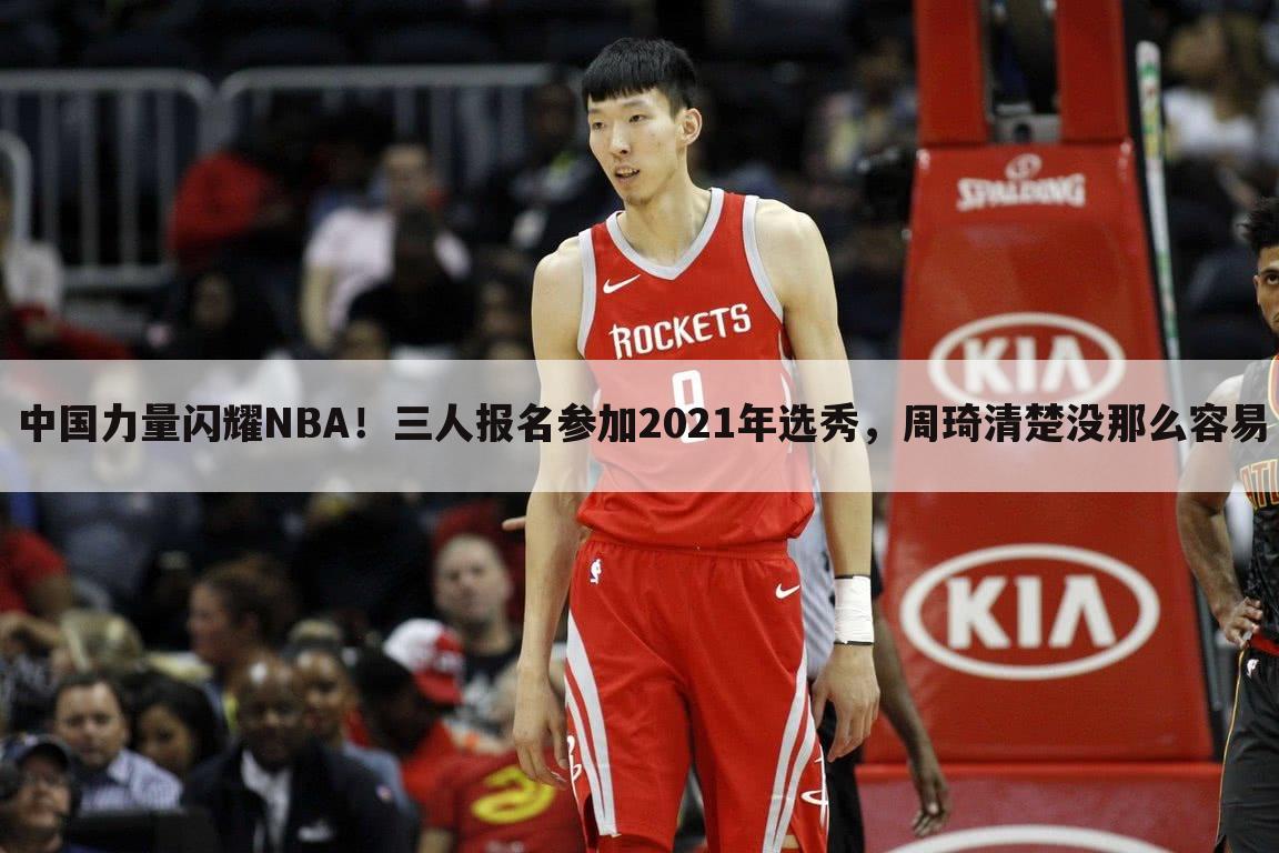 中国力量闪耀NBA！三人报名参加2021年选秀，周琦清楚没那么容易