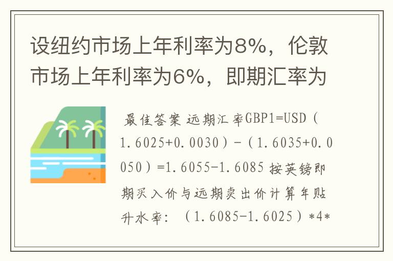 设纽约市场上年利率为8%，伦敦市场上年利率为6%，即期汇率为GBP1=USD1.6025—1.6035，3个月汇水为30—50点