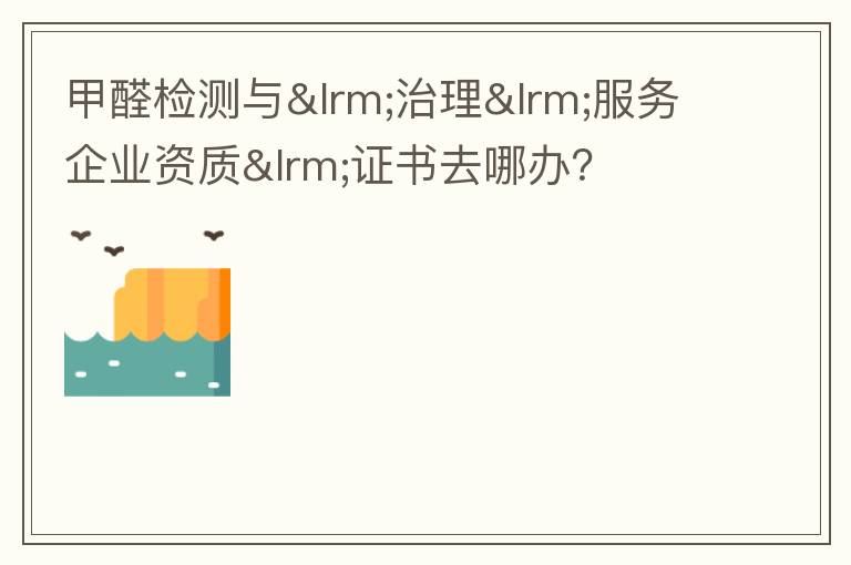 甲醛检测与‎治理‎服务企业资质‎证书去哪办？