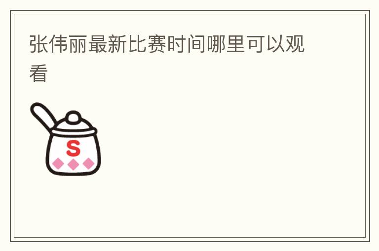 张伟丽最新比赛时间哪里可以观看